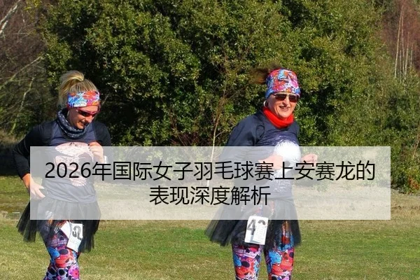 2026年国际女子羽毛球赛上安赛龙的表现深度解析