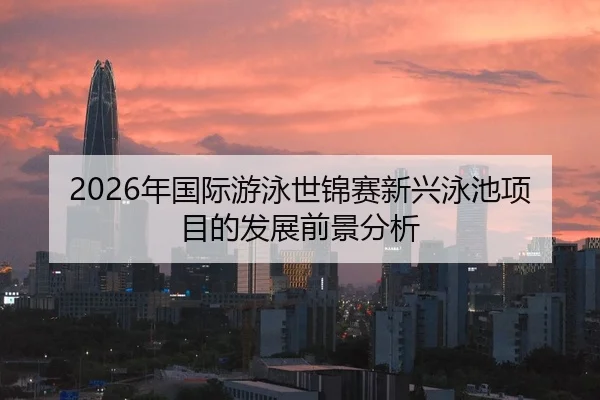 2026年国际游泳世锦赛新兴泳池项目的发展前景分析