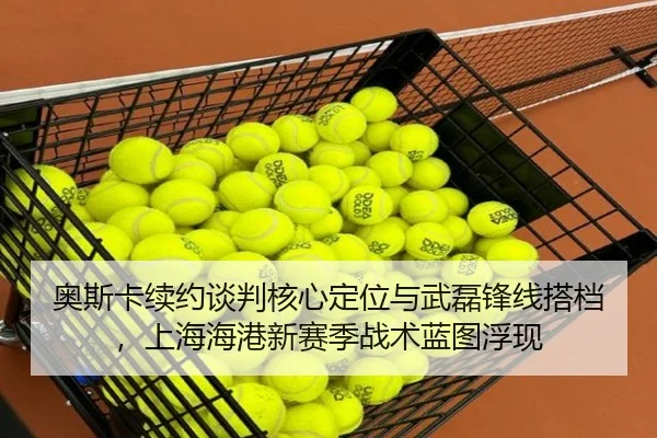奥斯卡续约谈判核心定位与武磊锋线搭档，上海海港新赛季战术蓝图浮现