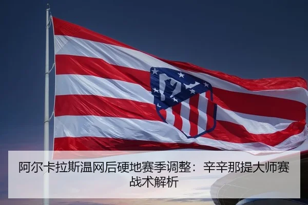 阿尔卡拉斯温网后硬地赛季调整：辛辛那提大师赛战术解析